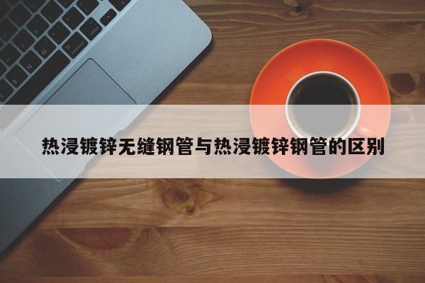 熱浸鍍鋅無(wú)縫鋼管與熱浸鍍鋅鋼管的區(qū)別